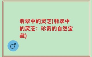 翡翠中的灵芝(翡翠中的灵芝：珍贵的自然宝藏)