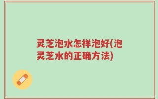 灵芝泡水怎样泡好(泡灵芝水的正确方法)