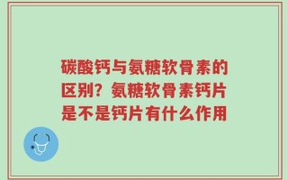 碳酸钙与氨糖软骨素的区别？氨糖软骨素钙片是不是钙片有什么作用