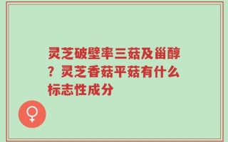 灵芝破壁率三菇及甾醇？灵芝香菇平菇有什么标志性成分