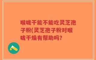 喉咙干能不能吃灵芝孢子粉(灵芝孢子粉对喉咙干燥有帮助吗？
