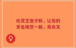 吃灵芝孢子粉，让你的牙齿焕然一新，亮白又