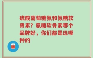 硫酸葡萄糖氨和氨糖软骨素？氨糖软骨素哪个品牌好，你们都是选哪种的