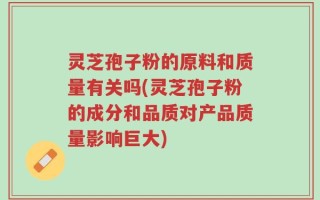 灵芝孢子粉的原料和质量有关吗(灵芝孢子粉的成分和品质对产品质量影响巨大)
