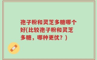 孢子粉和灵芝多糖哪个好(比较孢子粉和灵芝多糖，哪种更优？)