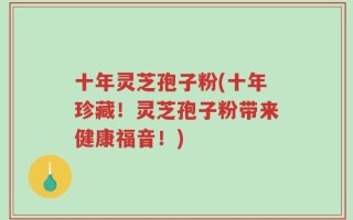 十年灵芝孢子粉(十年珍藏！灵芝孢子粉带来健康福音！)
