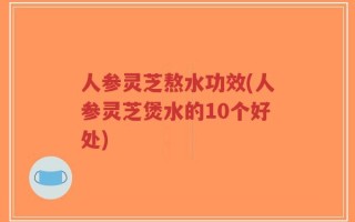 人参灵芝熬水功效(人参灵芝煲水的10个好处)