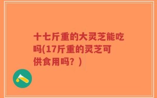 十七斤重的大灵芝能吃吗(17斤重的灵芝可供食用吗？)