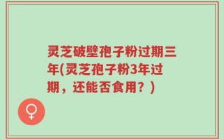 灵芝破壁孢子粉过期三年(灵芝孢子粉3年过期，还能否食用？)