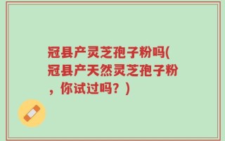 冠县产灵芝孢子粉吗(冠县产天然灵芝孢子粉，你试过吗？)