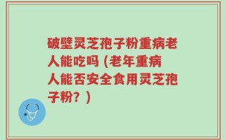 破壁灵芝孢子粉重病老人能吃吗 (老年重病人能否安全食用灵芝孢子粉？)
