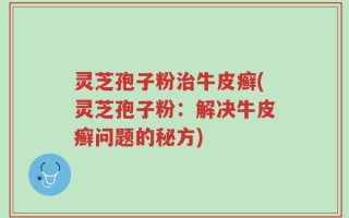 灵芝孢子粉治牛皮癣(灵芝孢子粉：解决牛皮癣问题的秘方)