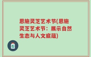 恩施灵芝艺术节(恩施灵芝艺术节：展示自然生态与人文底蕴)