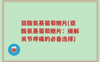 亚酸氨基葡萄糖片(亚酸氨基葡萄糖片：缓解关节疼痛的必备选择)