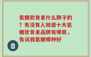 氨糖软骨素什么牌子的？有没有人知道十大氨糖软骨素品牌有哪些，告诉我氨糖哪种好