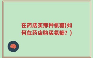 在药店买那种氨糖(如何在药店购买氨糖？)