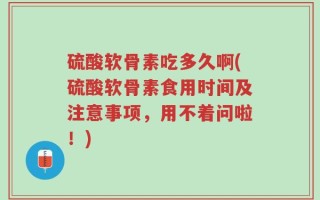 硫酸软骨素吃多久啊(硫酸软骨素食用时间及注意事项，用不着问啦！)