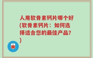 人用软骨素钙片哪个好(软骨素钙片：如何选择适合您的最佳产品？)