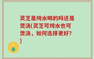 灵芝是炖水喝的吗还是煲汤(灵芝可炖水也可煲汤，如何选择更好？)