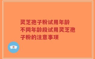 灵芝孢子粉试用年龄 不同年龄段试用灵芝孢子粉的注意事项