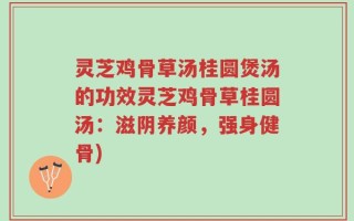 灵芝鸡骨草汤桂圆煲汤的功效灵芝鸡骨草桂圆汤：滋阴养颜，强身健骨)