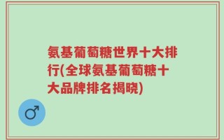 氨基葡萄糖世界十大排行(全球氨基葡萄糖十大品牌排名揭晓)