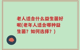 老人适合什么益生菌好呢(老年人适合哪种益生菌？如何选择？)