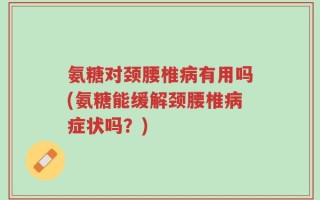 氨糖对颈腰椎病有用吗(氨糖能缓解颈腰椎病症状吗？)