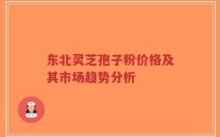 东北灵芝孢子粉价格及其市场趋势分析