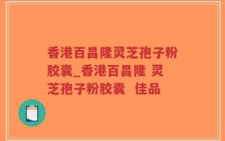 香港百昌隆灵芝孢子粉胶囊_香港百昌隆 灵芝孢子粉胶囊  佳品