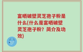 富晒破壁灵芝孢子粉是什么(什么是富晒破壁灵芝孢子粉？简介及功效)