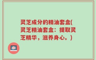灵芝成分的精油套盒(灵芝精油套盒：提取灵芝精华，滋养身心。)
