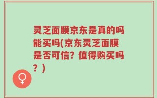 灵芝面膜京东是真的吗能买吗(京东灵芝面膜是否可信？值得购买吗？)