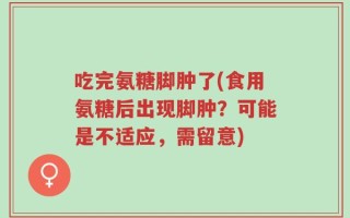 吃完氨糖脚肿了(食用氨糖后出现脚肿？可能是不适应，需留意)