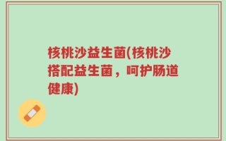 核桃沙益生菌(核桃沙搭配益生菌，呵护肠道健康)