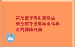 灵芝孢子粉山里优品 天然滋补佳选享山林孕育的健康好物