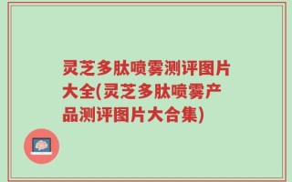 灵芝多肽喷雾测评图片大全(灵芝多肽喷雾产品测评图片大合集)