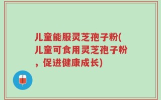 儿童能服灵芝孢子粉(儿童可食用灵芝孢子粉，促进健康成长)