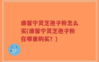 康馨宁灵芝孢子粉怎么买(康馨宁灵芝孢子粉在哪里购买？)