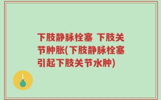 下肢静脉栓塞 下肢关节肿胀(下肢静脉栓塞引起下肢关节水肿)