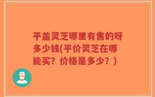 平盖灵芝哪里有售的呀多少钱(平价灵芝在哪能买？价格是多少？)