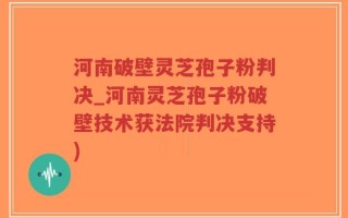河南破壁灵芝孢子粉判决_河南灵芝孢子粉破壁技术获法院判决支持)