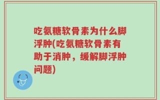 吃氨糖软骨素为什么脚浮肿(吃氨糖软骨素有助于消肿，缓解脚浮肿问题)