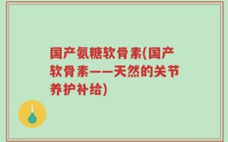 国产氨糖软骨素(国产软骨素——天然的关节养护补给)