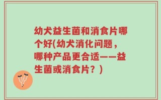 幼犬益生菌和消食片哪个好(幼犬消化问题，哪种产品更合适——益生菌或消食片？)