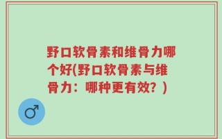野口软骨素和维骨力哪个好(野口软骨素与维骨力：哪种更有效？)