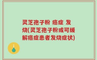 灵芝孢子粉 癌症 发烧(灵芝孢子粉或可缓解癌症患者发烧症状)