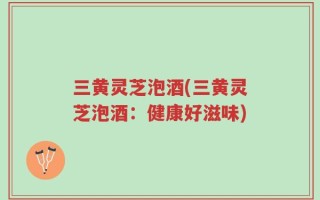 三黄灵芝泡酒(三黄灵芝泡酒：健康好滋味)