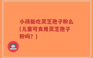 小孩能吃灵芝孢子粉么(儿童可食用灵芝孢子粉吗？)