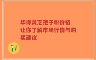 华得灵芝孢子粉价格 让你了解市场行情与购买建议
